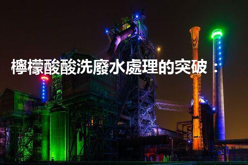 檸檬酸酸洗廢水處理的突破：新技術(shù)帶來新希望！